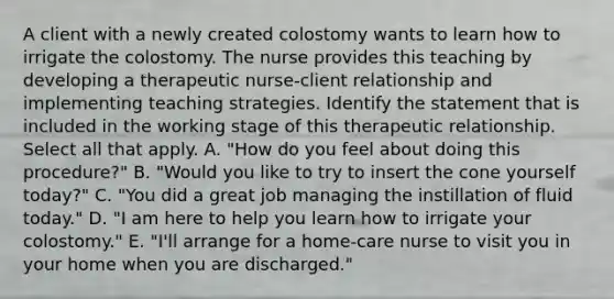 A client with a newly created colostomy wants to learn how to irrigate the colostomy. The nurse provides this teaching by developing a therapeutic nurse-client relationship and implementing teaching strategies. Identify the statement that is included in the working stage of this therapeutic relationship. Select all that apply. A. "How do you feel about doing this procedure?" B. "Would you like to try to insert the cone yourself today?" C. "You did a great job managing the instillation of fluid today." D. "I am here to help you learn how to irrigate your colostomy." E. "I'll arrange for a home-care nurse to visit you in your home when you are discharged."