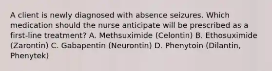 A client is newly diagnosed with absence seizures. Which medication should the nurse anticipate will be prescribed as a​ first-line treatment? A. Methsuximide​ (Celontin) B. Ethosuximide​ (Zarontin) C. Gabapentin​ (Neurontin) D. Phenytoin​ (Dilantin, Phenytek)