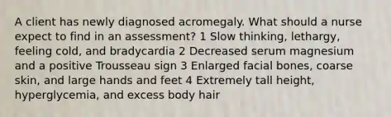 A client has newly diagnosed acromegaly. What should a nurse expect to find in an assessment? 1 Slow thinking, lethargy, feeling cold, and bradycardia 2 Decreased serum magnesium and a positive Trousseau sign 3 Enlarged facial bones, coarse skin, and large hands and feet 4 Extremely tall height, hyperglycemia, and excess body hair