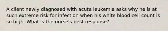 A client newly diagnosed with acute leukemia asks why he is at such extreme risk for infection when his white blood cell count is so high. What is the nurse's best response?