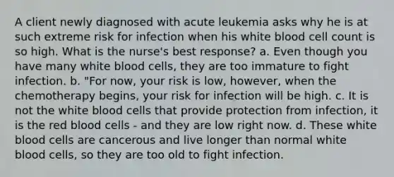 A client newly diagnosed with acute leukemia asks why he is at such extreme risk for infection when his white blood cell count is so high. What is the nurse's best response? a. Even though you have many white blood cells, they are too immature to fight infection. b. "For now, your risk is low, however, when the chemotherapy begins, your risk for infection will be high. c. It is not the white blood cells that provide protection from infection, it is the red blood cells - and they are low right now. d. These white blood cells are cancerous and live longer than normal white blood cells, so they are too old to fight infection.