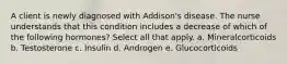 A client is newly diagnosed with Addison's disease. The nurse understands that this condition includes a decrease of which of the following hormones? Select all that apply. a. Mineralcorticoids b. Testosterone c. Insulin d. Androgen e. Glucocorticoids