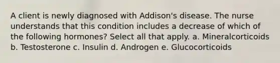 A client is newly diagnosed with Addison's disease. The nurse understands that this condition includes a decrease of which of the following hormones? Select all that apply. a. Mineralcorticoids b. Testosterone c. Insulin d. Androgen e. Glucocorticoids