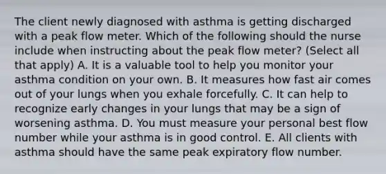 The client newly diagnosed with asthma is getting discharged with a peak flow meter. Which of the following should the nurse include when instructing about the peak flow meter? (Select all that apply) A. It is a valuable tool to help you monitor your asthma condition on your own. B. It measures how fast air comes out of your lungs when you exhale forcefully. C. It can help to recognize early changes in your lungs that may be a sign of worsening asthma. D. You must measure your personal best flow number while your asthma is in good control. E. All clients with asthma should have the same peak expiratory flow number.