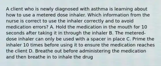 A client who is newly diagnosed with asthma is learning about how to use a metered dose inhaler. Which information from the nurse is correct to use the inhaler correctly and to avoid medication errors? A. Hold the medication in the mouth for 10 seconds after taking it in through the inhaler B. The metered-dose inhaler can only be used with a spacer in place C. Prime the inhaler 10 times before using it to ensure the medication reaches the client D. Breathe out before administering the medication and then breathe in to inhale the drug