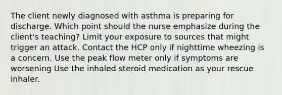 The client newly diagnosed with asthma is preparing for discharge. Which point should the nurse emphasize during the client's teaching? Limit your exposure to sources that might trigger an attack. Contact the HCP only if nighttime wheezing is a concern. Use the peak flow meter only if symptoms are worsening Use the inhaled steroid medication as your rescue inhaler.