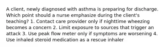 A client, newly diagnosed with asthma is preparing for discharge. Which point should a nurse emphasize during the client's teaching? 1. Contact care provider only if nighttime wheezing becomes a concern 2. Limit exposure to sources that trigger an attack 3. Use peak flow meter only if symptoms are worsening 4. Use inhaled steroid medication as a rescue inhaler