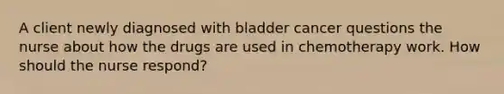 A client newly diagnosed with bladder cancer questions the nurse about how the drugs are used in chemotherapy work. How should the nurse respond?