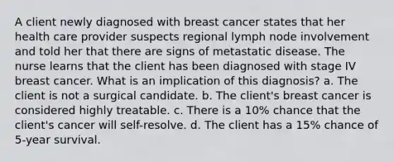 A client newly diagnosed with breast cancer states that her health care provider suspects regional lymph node involvement and told her that there are signs of metastatic disease. The nurse learns that the client has been diagnosed with stage IV breast cancer. What is an implication of this diagnosis? a. The client is not a surgical candidate. b. The client's breast cancer is considered highly treatable. c. There is a 10% chance that the client's cancer will self-resolve. d. The client has a 15% chance of 5-year survival.