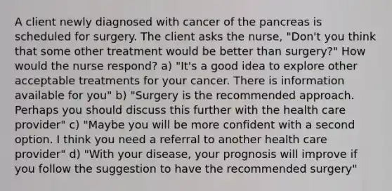 A client newly diagnosed with cancer of the pancreas is scheduled for surgery. The client asks the nurse, "Don't you think that some other treatment would be better than surgery?" How would the nurse respond? a) "It's a good idea to explore other acceptable treatments for your cancer. There is information available for you" b) "Surgery is the recommended approach. Perhaps you should discuss this further with the health care provider" c) "Maybe you will be more confident with a second option. I think you need a referral to another health care provider" d) "With your disease, your prognosis will improve if you follow the suggestion to have the recommended surgery"