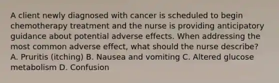 A client newly diagnosed with cancer is scheduled to begin chemotherapy treatment and the nurse is providing anticipatory guidance about potential adverse effects. When addressing the most common adverse effect, what should the nurse describe? A. Pruritis (itching) B. Nausea and vomiting C. Altered glucose metabolism D. Confusion