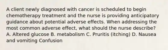 A client newly diagnosed with cancer is scheduled to begin chemotherapy treatment and the nurse is providing anticipatory guidance about potential adverse effects. When addressing the most common adverse effect, what should the nurse describe? A. Altered glucose B. metabolism C. Pruritis (itching) D. Nausea and vomiting Confusion