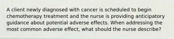 A client newly diagnosed with cancer is scheduled to begin chemotherapy treatment and the nurse is providing anticipatory guidance about potential adverse effects. When addressing the most common adverse effect, what should the nurse describe?