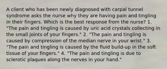 A client who has been newly diagnosed with carpal tunnel syndrome asks the nurse why they are having pain and tingling in their fingers. Which is the best response from the nurse? 1. "The pain and tingling is caused by uric acid crystals collecting in the small joints of your fingers." 2. "The pain and tingling is caused by compression of the median nerve in your wrist." 3. "The pain and tingling is caused by the fluid build-up in the soft tissue of your fingers." 4. "The pain and tingling is due to sclerotic plaques along the nerves in your hand."