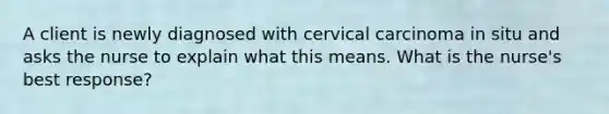 A client is newly diagnosed with cervical carcinoma in situ and asks the nurse to explain what this means. What is the nurse's best response?