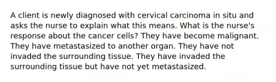 A client is newly diagnosed with cervical carcinoma in situ and asks the nurse to explain what this means. What is the nurse's response about the cancer cells? They have become malignant. They have metastasized to another organ. They have not invaded the surrounding tissue. They have invaded the surrounding tissue but have not yet metastasized.