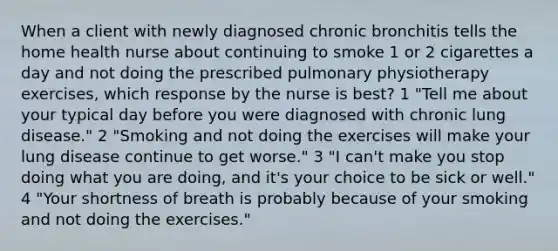 When a client with newly diagnosed chronic bronchitis tells the home health nurse about continuing to smoke 1 or 2 cigarettes a day and not doing the prescribed pulmonary physiotherapy exercises, which response by the nurse is best? 1 "Tell me about your typical day before you were diagnosed with chronic lung disease." 2 "Smoking and not doing the exercises will make your lung disease continue to get worse." 3 "I can't make you stop doing what you are doing, and it's your choice to be sick or well." 4 "Your shortness of breath is probably because of your smoking and not doing the exercises."