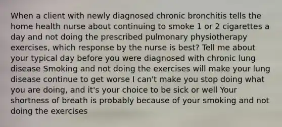 When a client with newly diagnosed chronic bronchitis tells the home health nurse about continuing to smoke 1 or 2 cigarettes a day and not doing the prescribed pulmonary physiotherapy exercises, which response by the nurse is best? Tell me about your typical day before you were diagnosed with chronic lung disease Smoking and not doing the exercises will make your lung disease continue to get worse I can't make you stop doing what you are doing, and it's your choice to be sick or well Your shortness of breath is probably because of your smoking and not doing the exercises