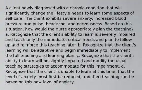 A client newly diagnosed with a chronic condition that will significantly change the lifestyle needs to learn some aspects of self-care. The client exhibits severe anxiety: increased blood pressure and pulse, headache, and nervousness. Based on this situation, how would the nurse appropriately plan the teaching? a. Recognize that the client's ability to learn is severely impaired and teach only the immediate, critical needs and plan to follow up and reinforce this teaching later. b. Recognize that the client's learning will be adaptive and begin immediately to implement the full teaching and learning plan. c. Recognize that the client's ability to learn will be slightly impaired and modify the usual teaching strategies to accommodate for this impairment. d. Recognize that the client is unable to learn at this time, that the level of anxiety must first be reduced, and then teaching can be based on this new level of anxiety.