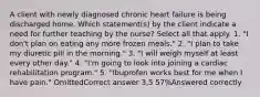 A client with newly diagnosed chronic heart failure is being discharged home. Which statement(s) by the client indicate a need for further teaching by the nurse? Select all that apply. 1. "I don't plan on eating any more frozen meals." 2. "I plan to take my diuretic pill in the morning." 3. "I will weigh myself at least every other day." 4. "I'm going to look into joining a cardiac rehabilitation program." 5. "Ibuprofen works best for me when I have pain." OmittedCorrect answer 3,5 57%Answered correctly