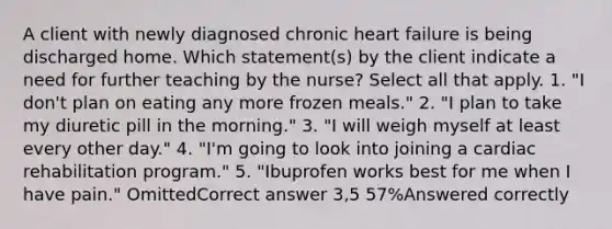 A client with newly diagnosed chronic heart failure is being discharged home. Which statement(s) by the client indicate a need for further teaching by the nurse? Select all that apply. 1. "I don't plan on eating any more frozen meals." 2. "I plan to take my diuretic pill in the morning." 3. "I will weigh myself at least every other day." 4. "I'm going to look into joining a cardiac rehabilitation program." 5. "Ibuprofen works best for me when I have pain." OmittedCorrect answer 3,5 57%Answered correctly