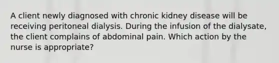 A client newly diagnosed with chronic kidney disease will be receiving peritoneal dialysis. During the infusion of the dialysate, the client complains of abdominal pain. Which action by the nurse is appropriate?