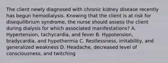 The client newly diagnosed with chronic kidney disease recently has begun hemodialysis. Knowing that the client is at risk for disequilibrium syndrome, the nurse should assess the client during dialysis for which associated manifestations? A. Hypertension, tachycardia, and fever B. Hypotension, bradycardia, and hypothermia C. Restlessness, irritability, and generalized weakness D. Headache, decreased level of consciousness, and twitching