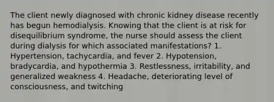 The client newly diagnosed with chronic kidney disease recently has begun hemodialysis. Knowing that the client is at risk for disequilibrium syndrome, the nurse should assess the client during dialysis for which associated manifestations? 1. Hypertension, tachycardia, and fever 2. Hypotension, bradycardia, and hypothermia 3. Restlessness, irritability, and generalized weakness 4. Headache, deteriorating level of consciousness, and twitching