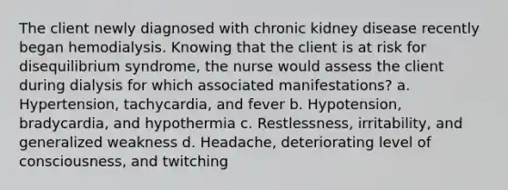 The client newly diagnosed with chronic kidney disease recently began hemodialysis. Knowing that the client is at risk for disequilibrium syndrome, the nurse would assess the client during dialysis for which associated manifestations? a. Hypertension, tachycardia, and fever b. Hypotension, bradycardia, and hypothermia c. Restlessness, irritability, and generalized weakness d. Headache, deteriorating level of consciousness, and twitching