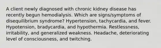 A client newly diagnosed with chronic kidney disease has recently begun hemodialysis. Which are signs/symptoms of disequilibrium syndrome? Hypertension, tachycardia, and fever. Hypotension, bradycardia, and hypothermia. Restlessness, irritability, and generalized weakness. Headache, deteriorating level of consciousness, and twitching.