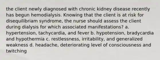 the client newly diagnosed with chronic kidney disease recently has begun hemodialysis. Knowing that the client is at risk for disequilibriam syndrome, the nurse should assess the client during dialysis for which associated manifestations? a. hypertension, tachycardia, and fever b. hypotension, bradycardia and hypothermia c. restlessness, irritability, and generalized weakness d. headache, deteriorating level of consciousness and twitching