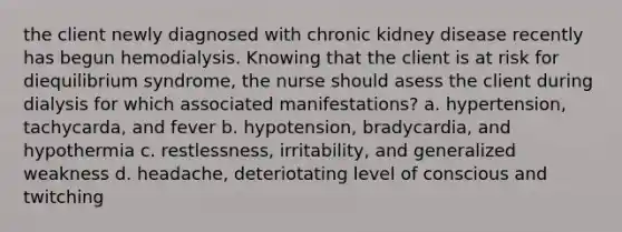 the client newly diagnosed with chronic kidney disease recently has begun hemodialysis. Knowing that the client is at risk for diequilibrium syndrome, the nurse should asess the client during dialysis for which associated manifestations? a. hypertension, tachycarda, and fever b. hypotension, bradycardia, and hypothermia c. restlessness, irritability, and generalized weakness d. headache, deteriotating level of conscious and twitching