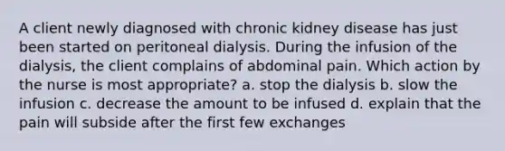 A client newly diagnosed with chronic kidney disease has just been started on peritoneal dialysis. During the infusion of the dialysis, the client complains of abdominal pain. Which action by the nurse is most appropriate? a. stop the dialysis b. slow the infusion c. decrease the amount to be infused d. explain that the pain will subside after the first few exchanges