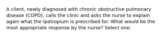 A client, newly diagnosed with chronic obstructive pulmonary disease (COPD), calls the clinic and asks the nurse to explain again what the Ipatropium is prescribed for. What would be the most appropriate response by the nurse? Select one: