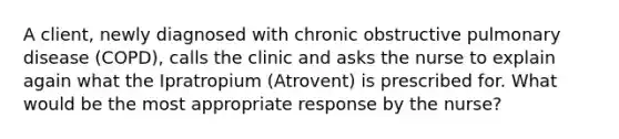 A client, newly diagnosed with chronic obstructive pulmonary disease (COPD), calls the clinic and asks the nurse to explain again what the Ipratropium (Atrovent) is prescribed for. What would be the most appropriate response by the nurse?