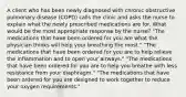 A client who has been newly diagnosed with chronic obstructive pulmonary disease (COPD) calls the clinic and asks the nurse to explain what the newly prescribed medications are for. What would be the most appropriate response by the nurse? "The medications that have been ordered for you are what the physician thinks will help your breathing the most." "The medications that have been ordered for you are to help relieve the inflammation and to open your airways." "The medications that have been ordered for you are to help you breathe with less resistance from your diaphragm." "The medications that have been ordered for you are designed to work together to reduce your oxygen requirements."