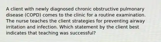 A client with newly diagnosed chronic obstructive pulmonary disease (COPD) comes to the clinic for a routine examination. The nurse teaches the client strategies for preventing airway irritation and infection. Which statement by the client best indicates that teaching was successful?