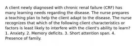 A client newly diagnosed with chronic renal failure (CRF) has many learning needs regarding the disease. The nurse prepares a teaching plan to help the client adapt to the disease. The nurse recognizes that which of the following client characteristics or factors is least likely to interfere with the client's ability to learn? 1. Anxiety. 2. Memory deficits. 3. Short attention span. 4. Presence of family.