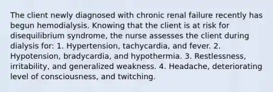 The client newly diagnosed with chronic renal failure recently has begun hemodialysis. Knowing that the client is at risk for disequilibrium syndrome, the nurse assesses the client during dialysis for: 1. Hypertension, tachycardia, and fever. 2. Hypotension, bradycardia, and hypothermia. 3. Restlessness, irritability, and generalized weakness. 4. Headache, deteriorating level of consciousness, and twitching.