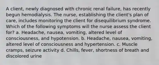 A client, newly diagnosed with chronic renal failure, has recently begun hemodialysis. The nurse, establishing the client's plan of care, includes monitoring the client for disequilibrium syndrome. Which of the following symptoms will the nurse assess the client for? a. Headache, nausea, vomiting, altered level of consciousness, and hypotension. b. Headache, nausea, vomiting, altered level of consciousness and hypertension. c. Muscle cramps, seizure activity d. Chills, fever, shortness of breath and discolored urine