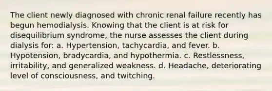 The client newly diagnosed with chronic renal failure recently has begun hemodialysis. Knowing that the client is at risk for disequilibrium syndrome, the nurse assesses the client during dialysis for: a. Hypertension, tachycardia, and fever. b. Hypotension, bradycardia, and hypothermia. c. Restlessness, irritability, and generalized weakness. d. Headache, deteriorating level of consciousness, and twitching.