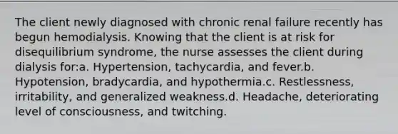 The client newly diagnosed with chronic renal failure recently has begun hemodialysis. Knowing that the client is at risk for disequilibrium syndrome, the nurse assesses the client during dialysis for:a. Hypertension, tachycardia, and fever.b. Hypotension, bradycardia, and hypothermia.c. Restlessness, irritability, and generalized weakness.d. Headache, deteriorating level of consciousness, and twitching.