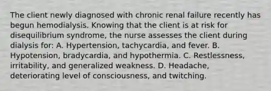 The client newly diagnosed with chronic renal failure recently has begun hemodialysis. Knowing that the client is at risk for disequilibrium syndrome, the nurse assesses the client during dialysis for: A. Hypertension, tachycardia, and fever. B. Hypotension, bradycardia, and hypothermia. C. Restlessness, irritability, and generalized weakness. D. Headache, deteriorating level of consciousness, and twitching.