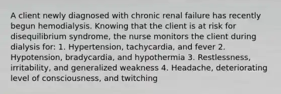 A client newly diagnosed with chronic renal failure has recently begun hemodialysis. Knowing that the client is at risk for disequilibrium syndrome, the nurse monitors the client during dialysis for: 1. Hypertension, tachycardia, and fever 2. Hypotension, bradycardia, and hypothermia 3. Restlessness, irritability, and generalized weakness 4. Headache, deteriorating level of consciousness, and twitching