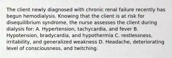 The client newly diagnosed with chronic renal failure recently has begun hemodialysis. Knowing that the client is at risk for disequilibrium syndrome, the nurse assesses the client during dialysis for: A. Hypertension, tachycardia, and fever B. Hypotension, bradycardia, and hypothermia C. restlessness, irritability, and generalized weakness D. Headache, deteriorating level of consciousness, and twitching.