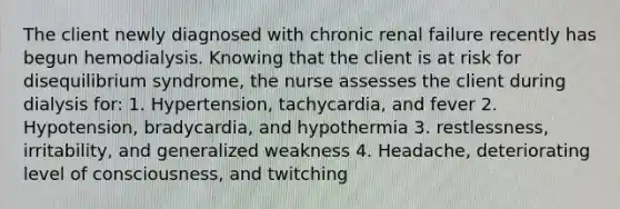 The client newly diagnosed with chronic renal failure recently has begun hemodialysis. Knowing that the client is at risk for disequilibrium syndrome, the nurse assesses the client during dialysis for: 1. Hypertension, tachycardia, and fever 2. Hypotension, bradycardia, and hypothermia 3. restlessness, irritability, and generalized weakness 4. Headache, deteriorating level of consciousness, and twitching