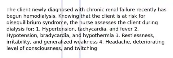 The client newly diagnosed with chronic renal failure recently has begun hemodialysis. Knowing that the client is at risk for disequilibrium syndrome, the nurse assesses the client during dialysis for: 1. Hypertension, tachycardia, and fever 2. Hypotension, bradycardia, and hypothermia 3. Restlessness, irritability, and generalized weakness 4. Headache, deteriorating level of consciousness, and twitching