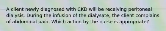 A client newly diagnosed with CKD will be receiving peritoneal dialysis. During the infusion of the dialysate, the client complains of abdominal pain. Which action by the nurse is appropriate?