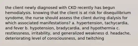 the client newly diagnosed with CKD recently has begun hemodialysis. knowing that the client is at risk for disequilibrium syndome, the nurse should assess the client during dialysis for which associated manifestations? a. hypertension, tachycardia, and fever b. hypotension, bradycardia, and hypothermia c. restlessness, irritability, and generalized weakness d. headache, deteriorating level of consciousness, and twitching