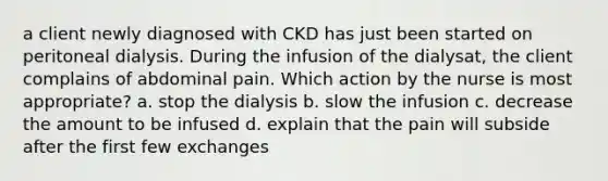 a client newly diagnosed with CKD has just been started on peritoneal dialysis. During the infusion of the dialysat, the client complains of abdominal pain. Which action by the nurse is most appropriate? a. stop the dialysis b. slow the infusion c. decrease the amount to be infused d. explain that the pain will subside after the first few exchanges